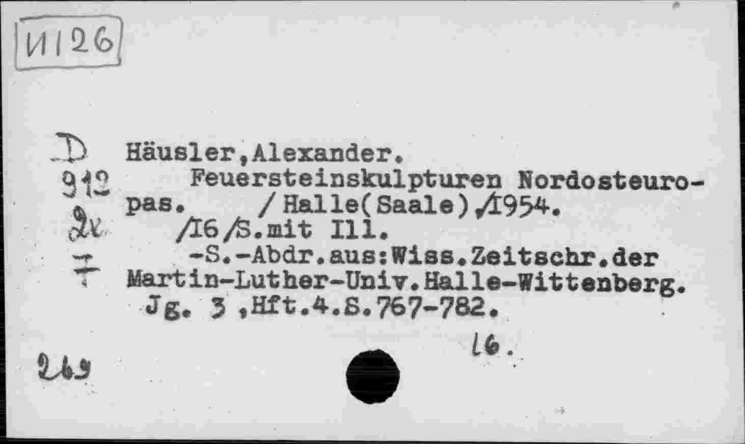 ﻿И I
&
Häusler,Alexander,
Feuersteinskulpturen Nordosteuropas.	/ Hal le (Saale) 0954.
06/S.mit Ill.
-S.-Abdr.aus:Wies.Zeitschr.der Martin-Luther-Univ.Halle-Wittenberg.
Jg. J ,Hft.4.S.767-782.
L4J
16.